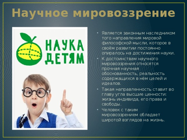Научное мировоззрение Является законным наследником того направления мировой философской мысли, которое в своём развитии постоянно опиралось на достижения науки. К достоинствам научного мировоззрения относятся прочная научная обоснованность, реальность содержащихся в нём целей и идеалов. Такая направленность ставит во главу угла высшие ценности: жизнь индивида, его права и свободы. Человек с таким мировоззрением обладает широтой взглядов на жизнь. 
