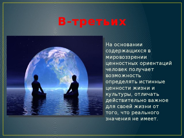 В-третьих На основании содержащихся в мировоззрении ценностных ориентаций человек получает возможность определять истинные ценности жизни и культуры, отличать действительно важное для своей жизни от того, что реального значения не имеет. 