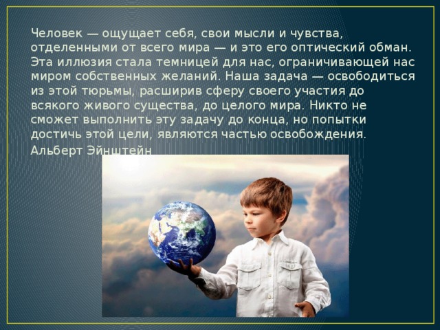 Человек — ощущает себя, свои мысли и чувства, отделенными от всего мира — и это его оптический обман. Эта иллюзия стала темницей для нас, ограничивающей нас миром собственных желаний. Наша задача — освободиться из этой тюрьмы, расширив сферу своего участия до всякого живого существа, до целого мира. Никто не сможет выполнить эту задачу до конца, но попытки достичь этой цели, являются частью освобождения. Альберт Эйнштейн 