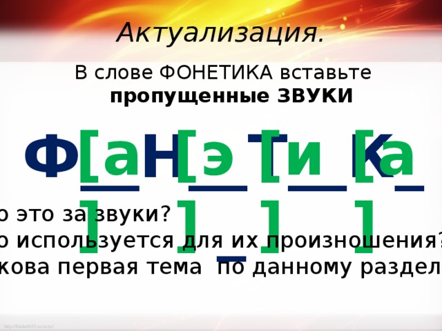 Актуализация. В слове ФОНЕТИКА вставьте пропущенные ЗВУКИ Ф__Н__Т__К__ [а] [э] [и] [а] Что это за звуки? Что используется для их произношения? Какова первая тема по данному разделу? 