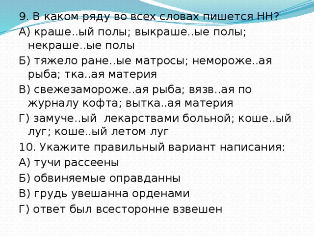 9. В каком ряду во всех словах пишется НН? А) краше..ый полы; выкраше..ые полы; некраше..ые полы Б) тяжело ране..ые матросы; немороже..ая рыба; тка..ая материя В) свежезамороже..ая рыба; вязв..ая по журналу кофта; вытка..ая материя Г) замуче..ый лекарствами больной; коше..ый луг; коше..ый летом луг 10. Укажите правильный вариант написания: А) тучи рассеены Б) обвиняемые оправданны В) грудь увешанна орденами Г) ответ был всесторонне взвешен 