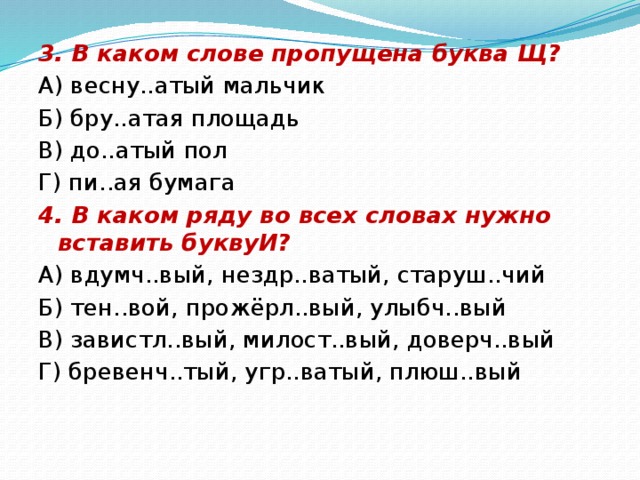 3. В каком слове пропущена буква Щ? А) весну..атый мальчик Б) бру..атая площадь В) до..атый пол Г) пи..ая бумага 4. В каком ряду во всех словах нужно вставить буквуИ? А) вдумч..вый, нездр..ватый, старуш..чий Б) тен..вой, прожёрл..вый, улыбч..вый В) завистл..вый, милост..вый, доверч..вый Г) бревенч..тый, угр..ватый, плюш..вый 