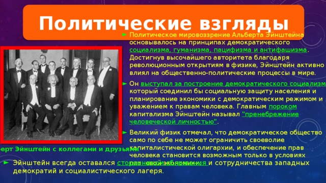 Политические взгляды Политическое мировоззрение Альберта Эйнштейна основывалось на принципах демократического социализма, гуманизма, пацифизма и антифашизма . Достигнув высочайшего авторитета благодаря революционным открытиям в физике, Эйнштейн активно влиял на общественно-политические процессы в мире. Он выступал за построение демократического социализма , который соединил бы социальную защиту населения и планирование экономики с демократическим режимом и уважением к правам человека. Главным пороком капитализма Эйнштейн называл 