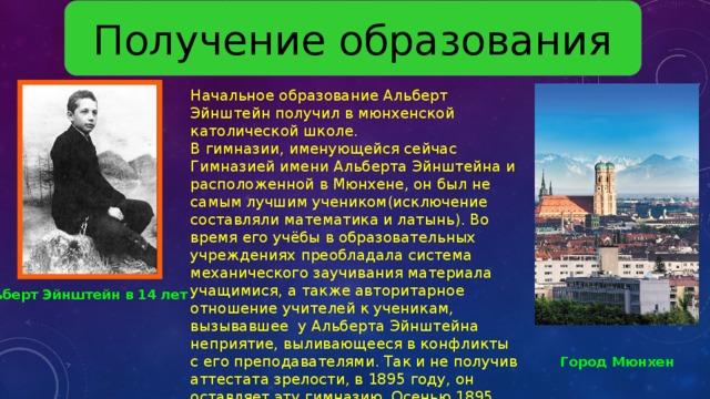 Получение образования Начальное образование Альберт Эйнштейн получил в мюнхенской католической школе. В гимназии, именующейся сейчас Гимназией имени Альберта Эйнштейна и расположенной в Мюнхене, он был не самым лучшим учеником(исключение составляли математика и латынь). Во время его учёбы в образовательных учреждениях преобладала система механического заучивания материала учащимися, а также авторитарное отношение учителей к ученикам, вызывавшее у Альберта Эйнштейна неприятие, выливающееся в конфликты с его преподавателями. Так и не получив аттестата зрелости, в 1895 году, он оставляет эту гимназию. Осенью 1895 года Альберт Эйнштейн прибыл в Швейцарию, чтобы сдать вступительные экзамены в Высшее техническое училище (Политехникум) в Цюрихе и стать преподавателем физики. Альберт Эйнштейн в 14 лет Город  Мюнхен 