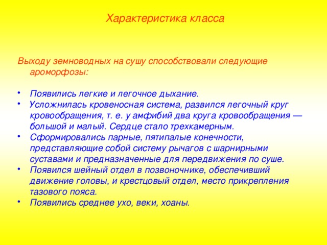 Характеристика класса Выходу земноводных на сушу способствовали следующие ароморфозы:  Появились легкие и легочное дыхание. Усложнилась кровеносная система, развился легочный круг кровообращения, т. е. у амфибий два круга кровообращения — большой и малый. Сердце стало трехкамерным. Сформировались парные, пятипалые конечности, представляющие собой систему рычагов с шарнирными суставами и предназначенные для передвижения по суше. Появился шейный отдел в позвоночнике, обеспечивший движение головы, и крестцовый отдел, место прикрепления тазового пояса. Появились среднее ухо, веки, хоаны.  