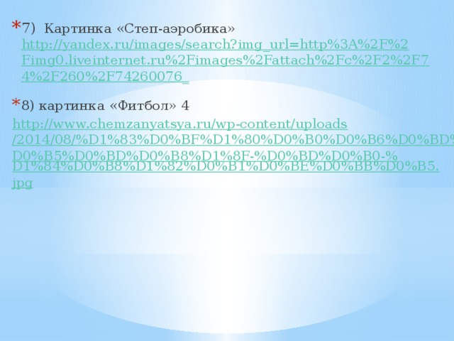7) Картинка «Степ-аэробика» http://yandex.ru/images/search?img_url=http%3A%2F%2Fimg0.liveinternet.ru%2Fimages%2Fattach%2Fc%2F2%2F74%2F260%2F74260076_  8) картинка «Фитбол» 4 http://www.chemzanyatsya.ru/wp-content/uploads/2014/08/%D1%83%D0%BF%D1%80%D0%B0%D0%B6%D0%BD%D0%B5%D0%BD%D0%B8%D1%8F-%D0%BD%D0%B0-% D1%84%D0%B8%D1%82%D0%B1%D0%BE%D0%BB%D0%B5.jpg 