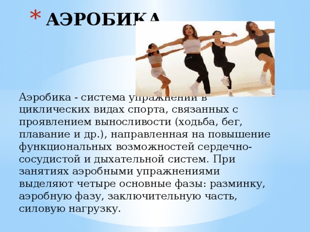 АЭРОБИКА Аэробика - система упражнений в циклических ви­дах спорта, связанных с проявлением выносливости (ходьба, бег, плавание и др.), направленная на повыше­ние функциональных возможностей сердечно-сосудис­той и дыхательной систем . При занятиях аэробными упражнениями выделяют четыре основные фазы: разминку, аэробную фазу, заключительную часть, силовую нагрузку. 
