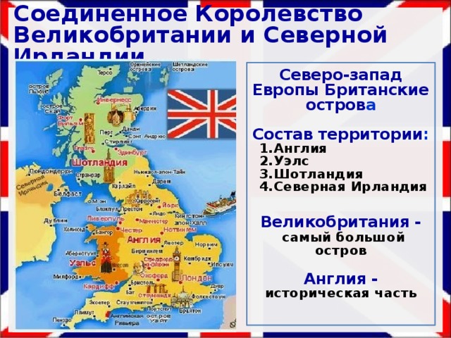Соединённое Королевство Великобритании и Северной Ирландии Северо-запад Европы Британские остров а  Состав территории : Англия Уэлс Шотландия Северная Ирландия  Великобритания -  самый большой остров  Англия - историческая часть 