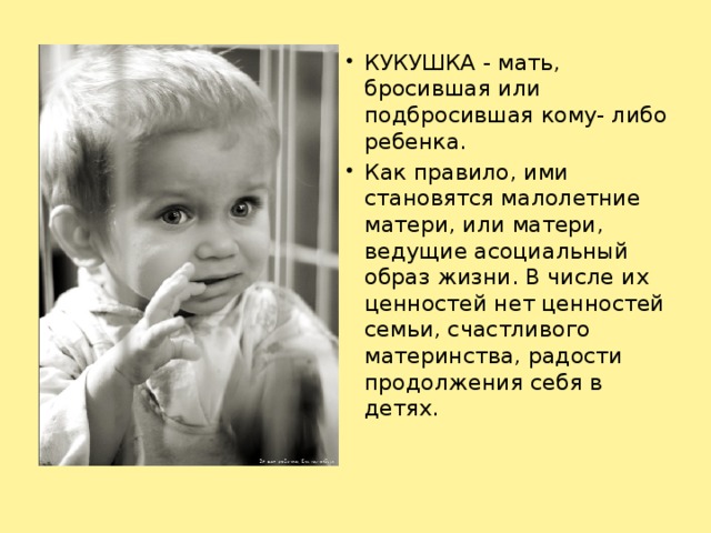 КУКУШКА - мать, бросившая или подбросившая кому- либо ребенка. Как правило, ими становятся малолетние матери, или матери, ведущие асоциальный образ жизни. В числе их ценностей нет ценностей семьи, счастливого материнства, радости продолжения себя в детях.