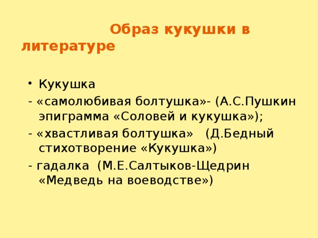 Образ кукушки в литературе Кукушка - «самолюбивая болтушка»- (А.С.Пушкин эпиграмма «Соловей и кукушка»); - «хвастливая болтушка» (Д.Бедный стихотворение «Кукушка») - гадалка (М.Е.Салтыков-Щедрин «Медведь на воеводстве»)