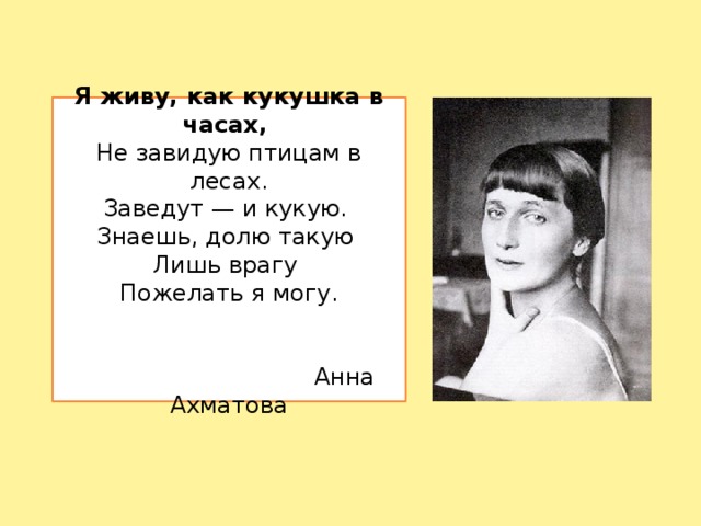 Я живу, как кукушка в часах,  Не завидую птицам в лесах.  Заведут — и кукую.  Знаешь, долю такую  Лишь врагу  Пожелать я могу.     Анна Ахматова