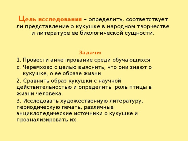 Ц ель исследования – определить, соответствует ли представление о кукушке в народном творчестве и литературе ее биологической сущности.   Задачи: Провести анкетирование среди обучающихся с. Черемхово с целью выяснить, что они знают о кукушке, о ее образе жизни. 2. Сравнить образ кукушки с научной действительностью и определить роль птицы в жизни человека. 3. Исследовать художественную литературу, периодическую печать, различные энциклопедические источники о кукушке и проанализировать их.