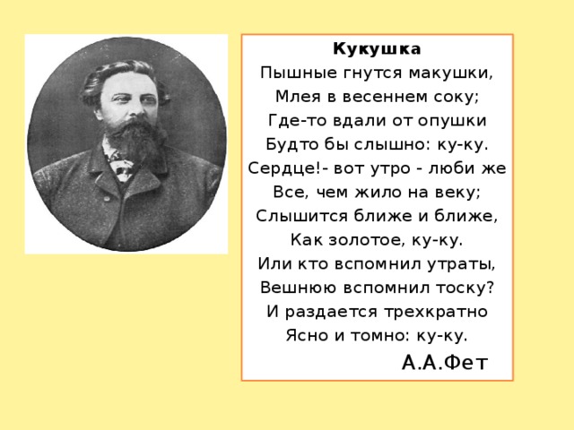 Кукушка Пышные гнутся макушки, Млея в весеннем соку; Где-то вдали от опушки Будто бы слышно: ку-ку. Сердце!- вот утро - люби же Все, чем жило на веку; Слышится ближе и ближе, Как золотое, ку-ку. Или кто вспомнил утраты, Вешнюю вспомнил тоску? И раздается трехкратно Ясно и томно: ку-ку.  А.А.Фет