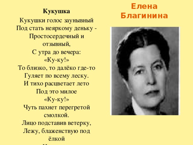 Елена Благинина Кукушка Кукушки голос заунывный  Под стать неяркому деньку -  Простосердечный и отзывный,  С утра до вечера:  «Ку-ку!»  То близко, то далёко где-то  Гуляет по всему леску.  И тихо расцветает лето  Под это милое  «Ку-ку!»  Чуть пахнет перегретой смолкой.  Лицо подставив ветерку,  Лежу, блаженствую под ёлкой  И слушаю  «Ку-ку, ку-ку!»