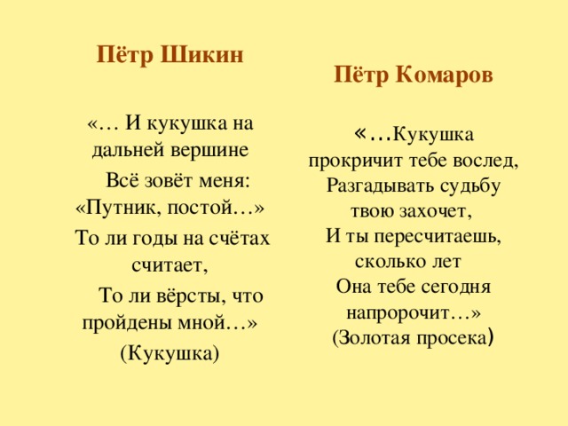 Пётр Шикин «… И кукушка на дальней вершине  Всё зовёт меня: «Путник, постой…»   То ли годы на счётах считает,  То ли вёрсты, что пройдены мной…» (Кукушка) Пётр Комаров   «… Кукушка прокричит тебе вослед,  Разгадывать судьбу  твою захочет,  И ты пересчитаешь, сколько лет  Она тебе сегодня напророчит…»  (Золотая просека )