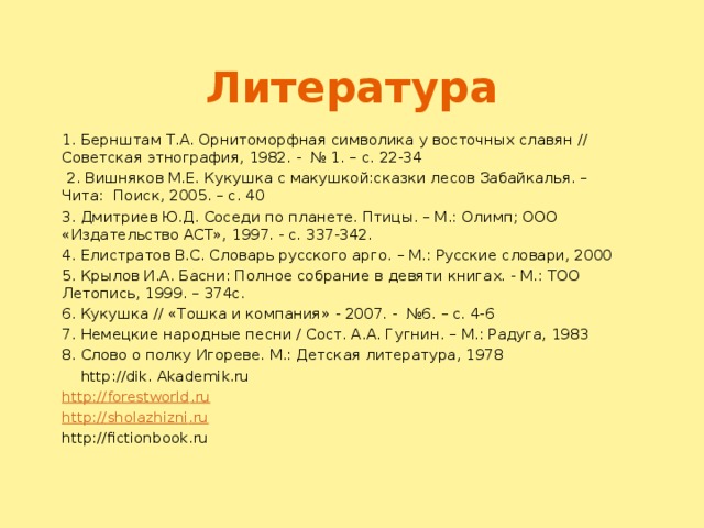 Литература 1. Бернштам Т.А. Орнитоморфная символика у восточных славян // Советская этнография, 1982. - № 1. – с. 22-34  2. Вишняков М.Е. Кукушка с макушкой:сказки лесов Забайкалья. – Чита: Поиск, 2005. – с. 40 3. Дмитриев Ю.Д. Соседи по планете. Птицы. – М.: Олимп; ООО «Издательство АСТ», 1997. - с. 337-342. 4. Елистратов В.С. Словарь русского арго. – М.: Русские словари, 2000 5. Крылов И.А. Басни: Полное собрание в девяти книгах. - М.: ТОО Летопись, 1999. – 374с. 6. Кукушка // «Тошка и компания» - 2007. - №6. – с. 4-6 7. Немецкие народные песни / Сост. А.А. Гугнин. – М.: Радуга, 1983 8. Слово о полку Игореве. М.: Детская литература, 1978  http://dik. Akademik.ru http :// forestworld . ru http :// sholazhizni . ru http://fictionbook.ru