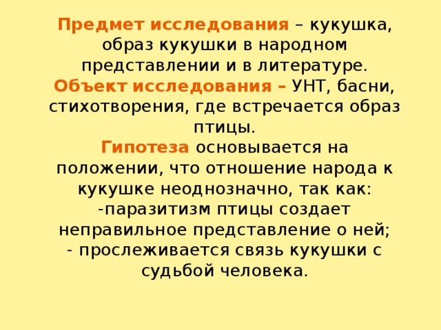 Предмет исследования – кукушка, образ кукушки в народном представлении и в литературе.  Объект исследования – УНТ, басни, стихотворения, где встречается образ птицы.  Гипотеза  основывается на положении, что отношение народа к кукушке неоднозначно, так как:  -паразитизм птицы создает неправильное представление о ней;  - прослеживается связь кукушки с судьбой человека.