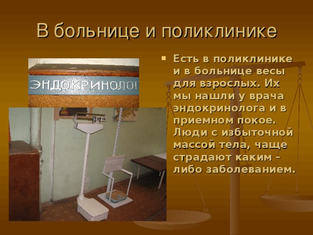 Есть в поликлинике и в больнице весы для взрослых. Их мы нашли у врача эндокринолога и в приемном покое. Люди с избыточной массой тела, чаще страдают каким – либо заболеванием.  