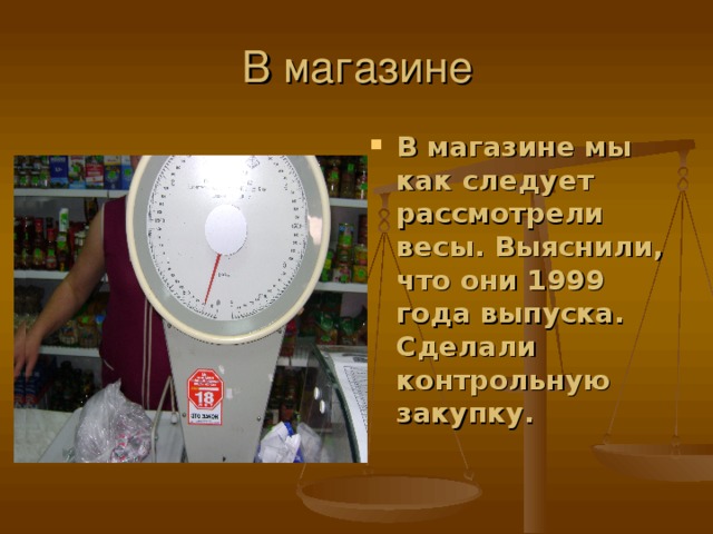 В магазине мы как следует рассмотрели весы. Выяснили, что они 1999 года выпуска. Сделали контрольную закупку.  