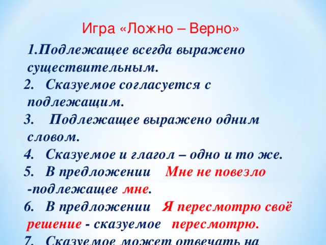  Игра «Ложно – Верно» 1.Подлежащее всегда выражено существительным. 2.Сказуемое согласуется с подлежащим. 3. Подлежащее выражено одним словом. 4.Сказуемое и глагол – одно и то же. 5.В предложении Мне не повезло - подлежащее мне . 6.В предложении Я пересмотрю своё решение - сказуемое пересмотрю. 7.Сказуемое может отвечать на вопрос каков? 