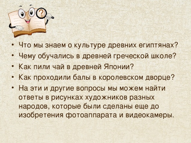 Что мы знаем о культуре древних египтянах? Чему обучались в древней греческой школе? Как пили чай в древней Японии? Как проходили балы в королевском дворце? На эти и другие вопросы мы можем найти ответы в рисунках художников разных народов, которые были сделаны еще до изобретения фотоаппарата и видеокамеры. 