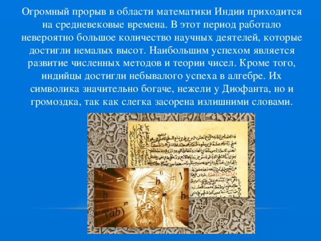 Огромный прорыв в области математики Индии приходится на средневековые времена. В этот период работало невероятно большое количество научных деятелей, которые достигли немалых высот. Наибольшим успехом является развитие численных методов и теории чисел. Кроме того, индийцы достигли небывалого успеха в алгебре. Их символика значительно богаче, нежели у Диофанта, но и громоздка, так как слегка засорена излишними словами. 