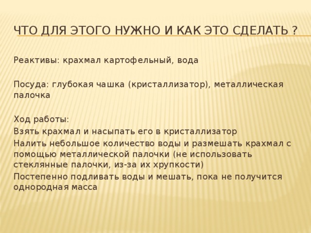 Что для этого нужно и как это сделать ? Реактивы: крахмал картофельный, вода Посуда: глубокая чашка (кристаллизатор), металлическая палочка Ход работы: Взять крахмал и насыпать его в кристаллизатор Налить небольшое количество воды и размешать крахмал с помощью металлической палочки (не использовать стеклянные палочки, из-за их хрупкости) Постепенно подливать воды и мешать, пока не получится однородная масса 