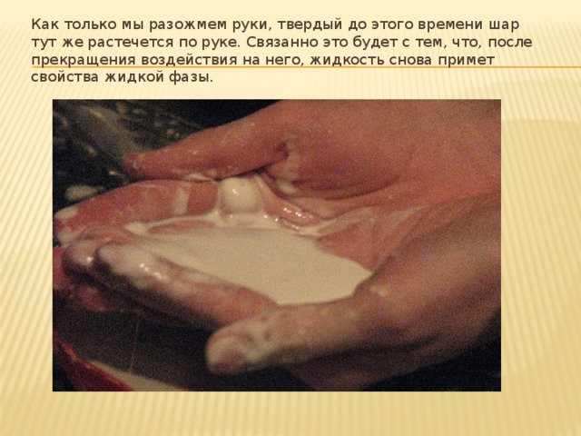 Как только мы разожмем руки, твердый до этого времени шар тут же растечется по руке. Связанно это будет с тем, что, после прекращения воздействия на него, жидкость снова примет свойства жидкой фазы. 