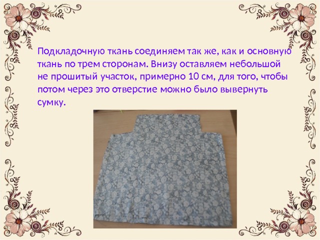 Подкладочную ткань соединяем так же, как и основную ткань по трем сторонам. Внизу оставляем небольшой не прошитый участок, примерно 10 см, для того, чтобы потом через это отверстие можно было вывернуть сумку. 