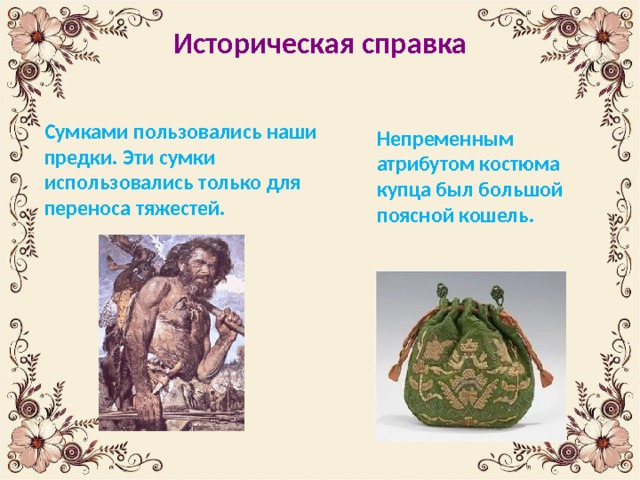 Историческая справка   Сумками пользовались наши предки. Эти сумки использовались только для переноса тяжестей. Непременным атрибутом костюма купца был большой поясной кошель. 