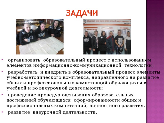  организовать образовательный процесс с использованием элементов информационно-коммуникационной технологии;  разработать и внедрить в образовательный процесс элементы учебно-методического комплекса, направленного на развитие общих и профессиональных компетенций обучающихся в учебной и во внеурочной деятельности;  проведение процедур оценивания образовательных достижений обучающихся сформированности общих и профессиональных компетенций, личностного развития.  развитие внеурочной деятельности.  