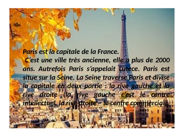 Paris est la capitale de la France.  C’est une ville très ancienne, elle a plus de 2000 ans. Autrefois Paris s’appelait Lutèce. Paris est situe sur la Seine. La Seine traverse Paris et divise la capitale en deux partie : la rive gauche et la rive droite (la rive gauche c’est le centre intellectuel, la rive droite – le centre commercial). 
