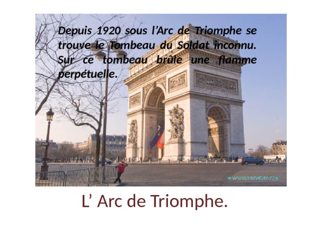 Depuis 1920 sous l’Arc de Triomphe se trouve le Tombeau du Soldat inconnu. Sur ce tombeau brûle une flamme perpétuelle. L’ Arc de Triomphe. 