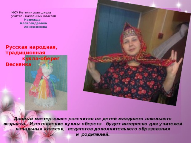  МОУ Котелинская школа  учитель начальных классов  Надежда  Александровна  Ахмедзянова Русская народная, традиционная  кукла-оберег Веснянка Данный мастер-класс рассчитан на детей младшего школьного возраста.  Изготовление куклы-оберега   будет интересно для учителей начальных классов,  педагогов дополнительного образования и  родителей . 