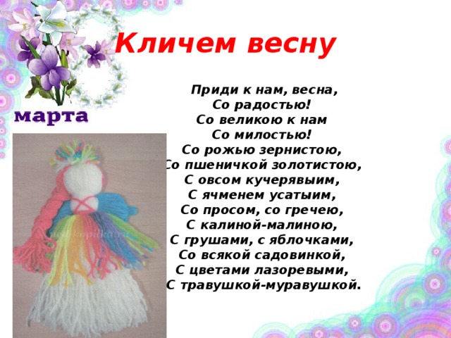 Кличем весну  Приди к нам, весна,   Со радостью!   Со великою к нам   Со милостью!   Со рожью зернистою,   Со пшеничкой золотистою,   С овсом кучерявыим,   С ячменем усатыим,   Со просом, со гречею,   С калиной-малиною,   С грушами, с яблочками,   Со всякой садовинкой,   С цветами лазоревыми,   С травушкой-муравушкой.   