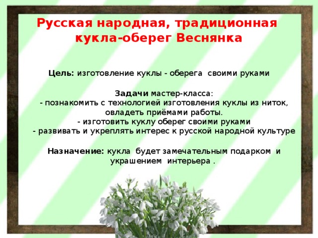 Русская народная, традиционная  кукла-оберег Веснянка  Цель:  изготовление куклы - оберега  своими руками  Задачи  мастер-класса:  - познакомить с технологией изготовления куклы из ниток, овладеть приёмами работы.  - изготовить куклу оберег своими руками  - развивать и укреплять интерес к русской народной культуре  Назначение:  кукла  будет замечательным подарком  и украшением  интерьера .  
