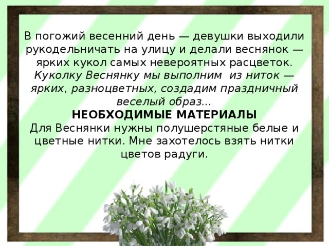        В погожий весенний день — девушки выходили рукодельничать на улицу и делали веснянок — ярких кукол самых невероятных расцветок.  Куколку Веснянку мы выполним  из ниток — ярких, разноцветных, создадим праздничный веселый образ...  НЕОБХОДИМЫЕ МАТЕРИАЛЫ  Для Веснянки нужны полушерстяные белые и цветные нитки. Мне захотелось взять нитки цветов радуги. 