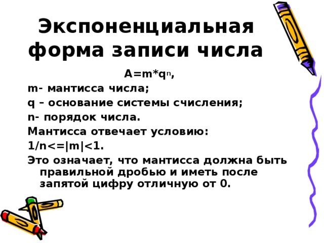 Экспоненциальная форма записи числа  A=m*q n , m- мантисса числа; q – основание системы счисления; n- порядок числа. Мантисса отвечает условию: 1/n . Это означает, что мантисса должна быть правильной дробью и иметь после запятой цифру отличную от 0. 