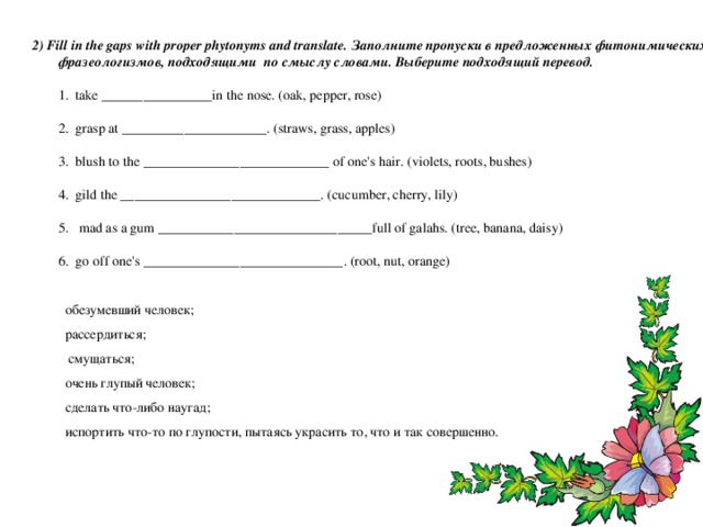 2) Fill in the gaps with proper phytonyms and translate. Заполните пропуски в предложенных фитонимических фразеологизмов, подходящими по смыслу словами. Выберите подходящий перевод.   1. take ________________in the nose. (oak, pepper, rose)    2. grasp at _____________________. (straws, grass, apples)   3. blush to the ___________________________ of one's hair. (violets, roots, bushes)   4. gild the _____________________________. (cucumber, cherry, lily)   5. mad as a gum _______________________________full of galahs. (tree, banana, daisy)    6. go off one's _____________________________. (root, nut, orange)   обезумевший человек; рассердиться;  смущаться; очень глупый человек; сделать что-либо наугад; испортить что-то по глупости, пытаясь украсить то, что и так совершенно. 