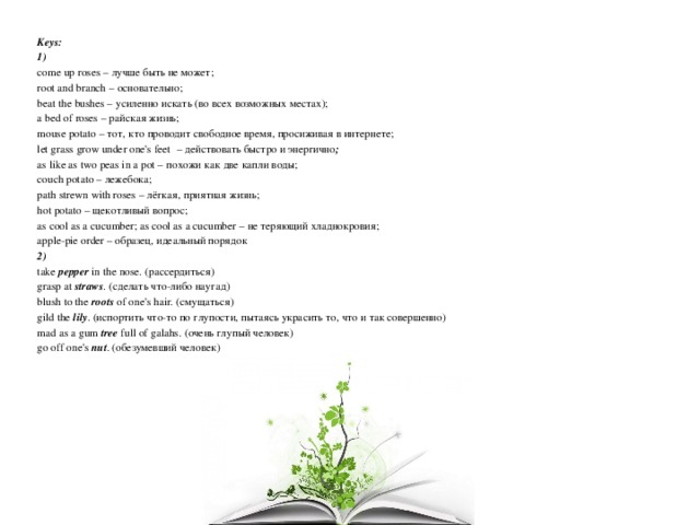Keys: 1) come up roses – лучше быть не может; root and branch  –  основательно; beat the bushes – усиленно искать (во всех возможных местах); a bed of roses – райская жизнь; mouse potato – тот, кто проводит свободное время, просиживая в интернете; let grass grow under one's feet   – действовать быстро и энергично ; as like as two peas in a pot – похожи как две капли воды; couch potato – лежебока;  path strewn with roses – лёгкая, приятная жизнь; hot potato – щекотливый вопрос; as cool as a cucumber; as cool as a cucumber – не теряющий хладнокровия; apple-pie order – образец, идеальный порядок 2) take pepper in the nose. (рассердиться) grasp at straws . (сделать что-либо наугад) blush to the roots of one's hair. (смущаться) gild the lily . (испортить что-то по глупости, пытаясь украсить то, что и так совершенно) mad as a gum tree full of galahs. (очень глупый человек) go off one's nut . (обезумевший человек) 