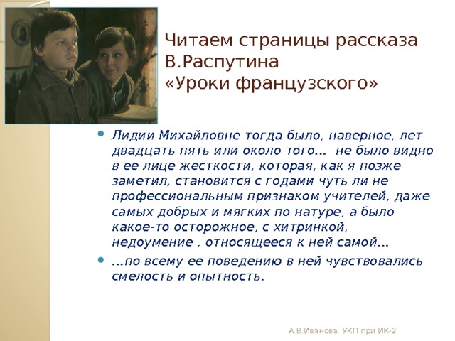 Читаем страницы рассказа В.Распутина  «Уроки французского» Лидии Михайловне тогда было, наверное, лет двадцать пять или около того… не было видно в ее лице жесткости, которая, как я позже заметил, становится с годами чуть ли не профессиональным признаком учителей, даже самых добрых и мягких по натуре, а было какое-то осторожное, с хитринкой, недоумение , относящееся к ней самой… … по всему ее поведению в ней чувствовались смелость и опытность. А.В.Иванова. УКП при ИК-2 