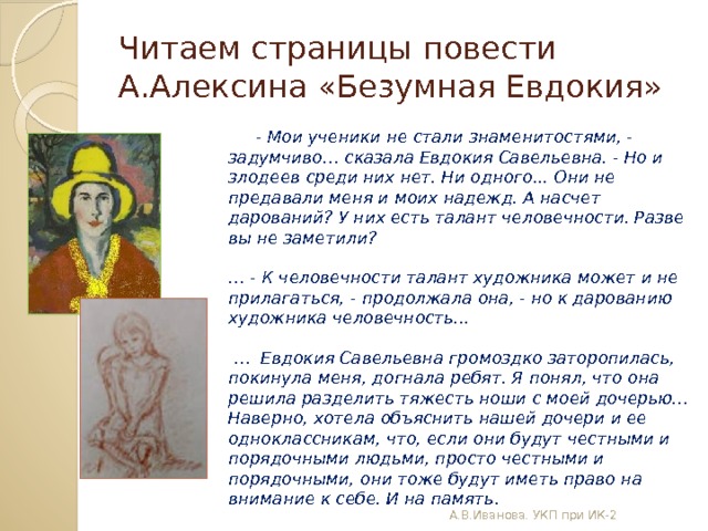 Читаем страницы повести А.Алексина «Безумная Евдокия»             - Мои ученики не стали знаменитостями, - задумчиво… сказала Евдокия Савельевна. - Но и злодеев среди них нет. Ни одного... Они не предавали меня и моих надежд. А насчет дарований? У них есть талант человечности. Разве вы не заметили?         … - К человечности талант художника может и не прилагаться, - продолжала она, - но к дарованию художника человечность...         … Евдокия Савельевна громоздко заторопилась, покинула меня, догнала ребят. Я понял, что она решила разделить тяжесть ноши с моей дочерью…   Наверно, хотела объяснить нашей дочери и ее одноклассникам, что, если они будут честными и порядочными людьми, просто честными и порядочными, они тоже будут иметь право на внимание к себе. И на память.         А.В.Иванова. УКП при ИК-2 