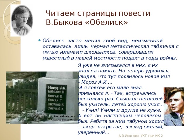 Читаем страницы повести В.Быкова «Обелиск» Обелиск часто менял свой вид, неизменной оставалась лишь черная металлическая табличка с пятью именами школьников, совершивших известный в нашей местности подвиг в годы войны. Я уже не вчитывался в них, я их знал на память. Но теперь удивился, увидев, что тут появилось новое имя – Мороз А.И…. А я совсем его мало знал, - признался я. - Так, встречались несколько раз. Слышал: неплохой был учитель, детей хорошо учил...  - Учил! Учили и другие не хуже. А вот он настоящим человеком был. Ребята за ним табуном ходили.  … лицо открытое, взгляд смелый, уверенный… А.В.Иванова. УКП при ИК-2 