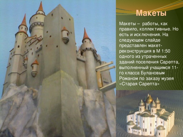 Макеты Макеты – работы, как правило, коллективные. Но есть и исключения. На следующем слайде представлен макет-реконструкция в М 1:50 одного из утраченных зданий поселения Сарепта, выполненный учащимся 11-го класса Булановым Романом по заказу музея «Старая Сарепта» 