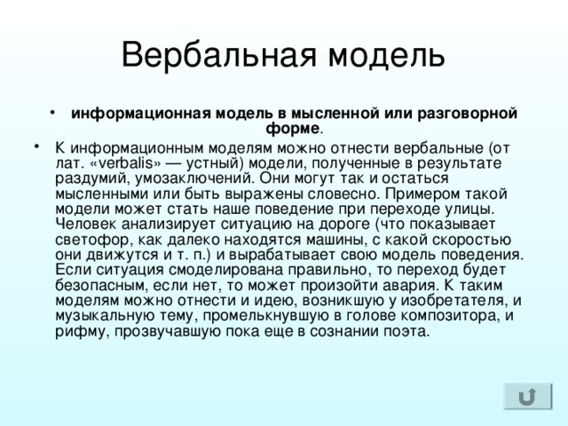 информационная модель в мысленной или разговорной форме . К информационным моделям можно отнести вербальные (от лат. «verbalis» — устный) модели, полученные в результате раздумий, умозаключений. Они могут так и остаться мысленными или быть выражены словесно. Примером такой модели может стать наше поведение при переходе улицы. Человек анализирует ситуацию на дороге (что показывает светофор, как далеко находятся машины, с какой скоростью они движутся и т. п.) и вырабатывает свою модель поведения. Если ситуация смоделирована правильно, то переход будет безопасным, если нет, то может произойти авария. К таким моделям можно отнести и идею, возникшую у изобретателя, и музыкальную тему, промелькнувшую в голове композитора, и рифму, прозвучавшую пока еще в сознании поэта.     