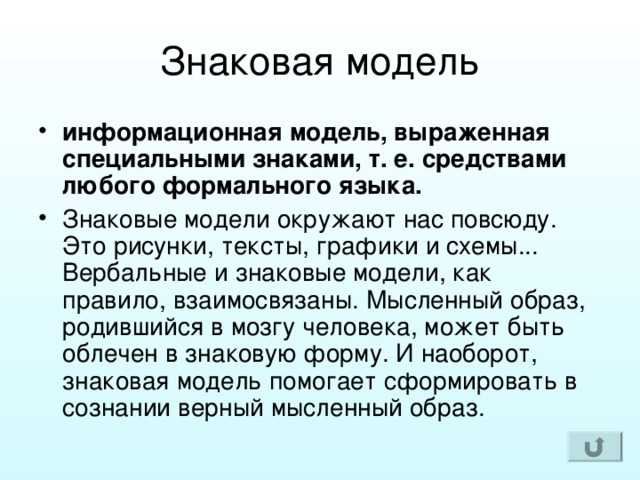 информационная модель, выраженная специальными знаками, т. е. средствами любого формального языка. Знаковые модели окружают нас повсюду. Это рисунки, тексты, графики и схемы... Вербальные и знаковые модели, как правило, взаимосвязаны. Мысленный образ, родившийся в мозгу человека, может быть облечен в знаковую форму. И наоборот, знаковая модель помогает сформировать в сознании верный мысленный образ. 