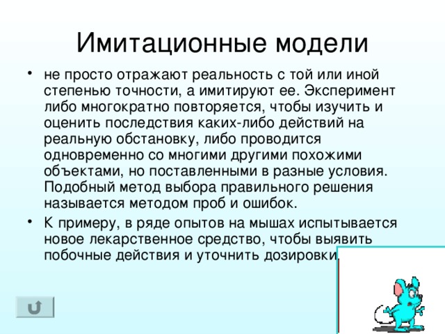 не просто отражают реальность с той или иной степенью точности, а имитируют ее. Эксперимент либо многократно повторяется, чтобы изучить и оценить последствия каких-либо действий на реальную обстановку, либо проводится одновременно со многими другими похожими объектами, но поставленными в разные условия. Подобный метод выбора правильного решения называется методом проб и ошибок. К примеру, в ряде опытов на мышах испытывается новое лекарственное средство, чтобы выявить побочные действия и уточнить дозировки. 