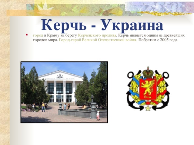 Керчь - Украина город в Крыму на берегу Керченского пролива . Керчь является одним из древнейших городов мира. Город-герой  Великой Отечественной войны . Побратим с 2005 года.   