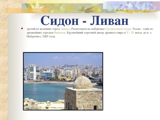 Сидон - Ливан третий по величине город Ливана . Расположен на побережье Средиземного моря . Также - один из древнейших городов Финикии . Крупнейший торговый центр древнего мира в X - IX веках до н. э. Побратим с 2005 года.   