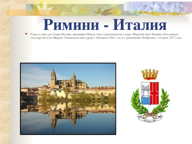 Римини - Италия Город и порт на Севере Италии, провинция Форли, близ Адриатического моря. Морской порт Римини обслуживает государство Сан-Марино. Климатический курорт. Основан в 268 г. до н.э. римлянами. Побратим с 15 июля 1977 года.    
